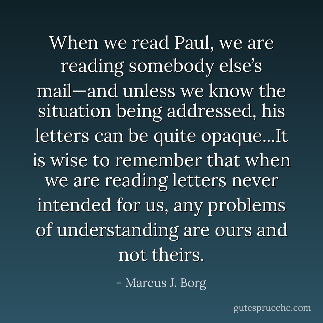 When we read Paul, we are reading somebody else’s mail—and unless we know the situation being addressed, his letters can be quite opaque...It is wise to remember that when we are reading letters never intended for us, any problems of understanding are ours and not theirs. - Marcus J. Borg