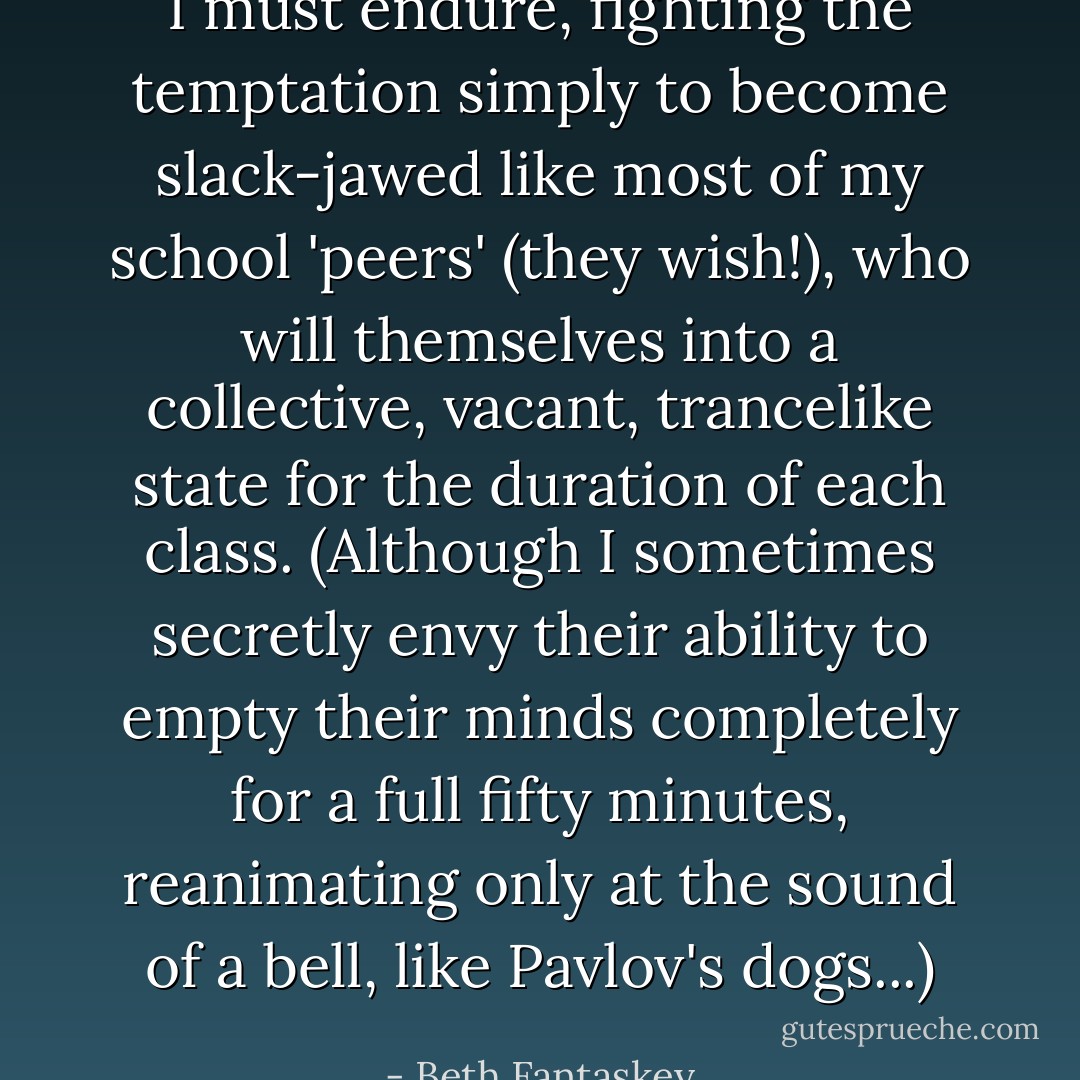 I must endure, fighting the temptation simply to become slack-jawed like most of my school 'peers' (they wish!), who will themselves into a collective, vacant, trancelike state for the duration of each class. (Although I sometimes secretly envy their ability to empty their minds completely for a full fifty minutes, reanimating only at the sound of a bell, like Pavlov's dogs...) - Beth Fantaskey