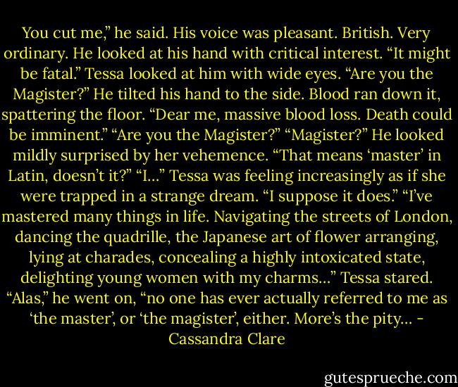 You cut me,” he said. His voice was pleasant. British. Very ordinary. He looked at his hand with critical interest. “It might be fatal.”<br />Tessa looked at him with wide eyes. “Are you the Magister?”<br />He tilted his hand to the side. Blood ran down it, spattering the floor. “Dear me, massive blood loss. Death could be imminent.”<br />“Are you the Magister?”<br />“Magister?” He looked mildly surprised by her vehemence. “That means ‘master’ in Latin, doesn’t it?”<br />“I…” Tessa was feeling increasingly as if she were trapped in a strange dream. “I suppose it does.”<br />“I’ve mastered many things in life. Navigating the streets of London, dancing the quadrille, the Japanese art of flower arranging, lying at charades, concealing a highly intoxicated state, delighting young women with my charms…”<br />Tessa stared.<br />“Alas,” he went on, “no one has ever actually referred to me as ‘the master’, or ‘the magister’, either. More’s the pity… - Cassandra Clare