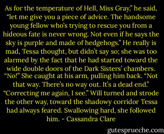 As for the temperature of Hell, Miss Gray,” he said, “let me give you a piece of advice. The handsome young fellow who’s trying to rescue you from a hideous fate is never wrong. Not even if he says the sky is purple and made of hedgehogs.”<br />He really is mad, Tessa thought, but didn’t say so; she was too alarmed by the fact that he had started toward the wide double doors of the Dark Sisters’ chambers.<br />“No!” She caught at his arm, pulling him back. “Not that way. There’s no way out. It’s a dead end.”<br />“Correcting me again, I see.” Will turned and strode the other way, toward the shadowy corridor Tessa had always feared. Swallowing hard, she followed him. - Cassandra Clare