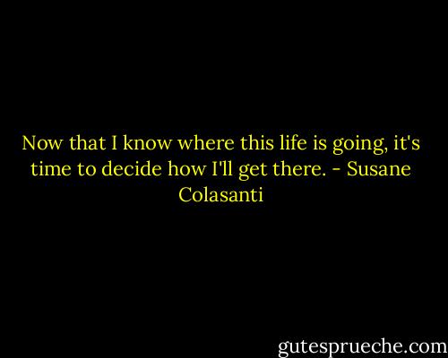 Now that I know where this life is going, it's time to decide how I'll get there. - Susane Colasanti