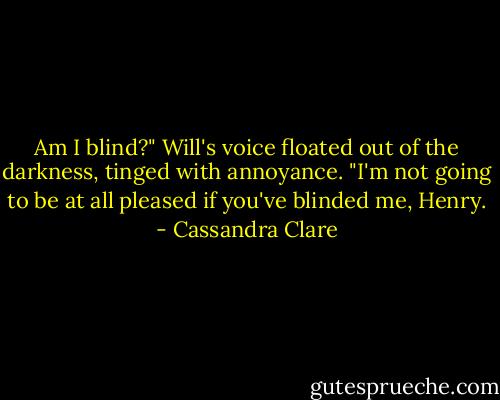 Am I blind?" Will's voice floated out of the darkness, tinged with annoyance. "I'm not going to be at all pleased if you've blinded me, Henry. - Cassandra Clare