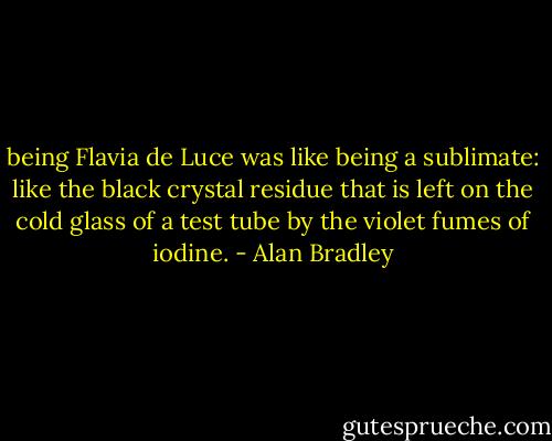 being Flavia de Luce was like being a sublimate: like the black crystal residue that is left on the cold glass of a test tube by the violet fumes of iodine. - Alan Bradley