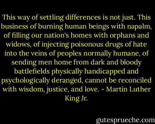 This way of settling differences is not just. This business of burning human beings with napalm, of filling our nation's homes with orphans and widows, of injecting poisonous drugs of hate into the veins of peoples normally humane, of sending men home from dark and bloody battlefields physically handicapped and psychologically deranged, cannot be reconciled with wisdom, justice, and love. - Martin Luther King Jr.