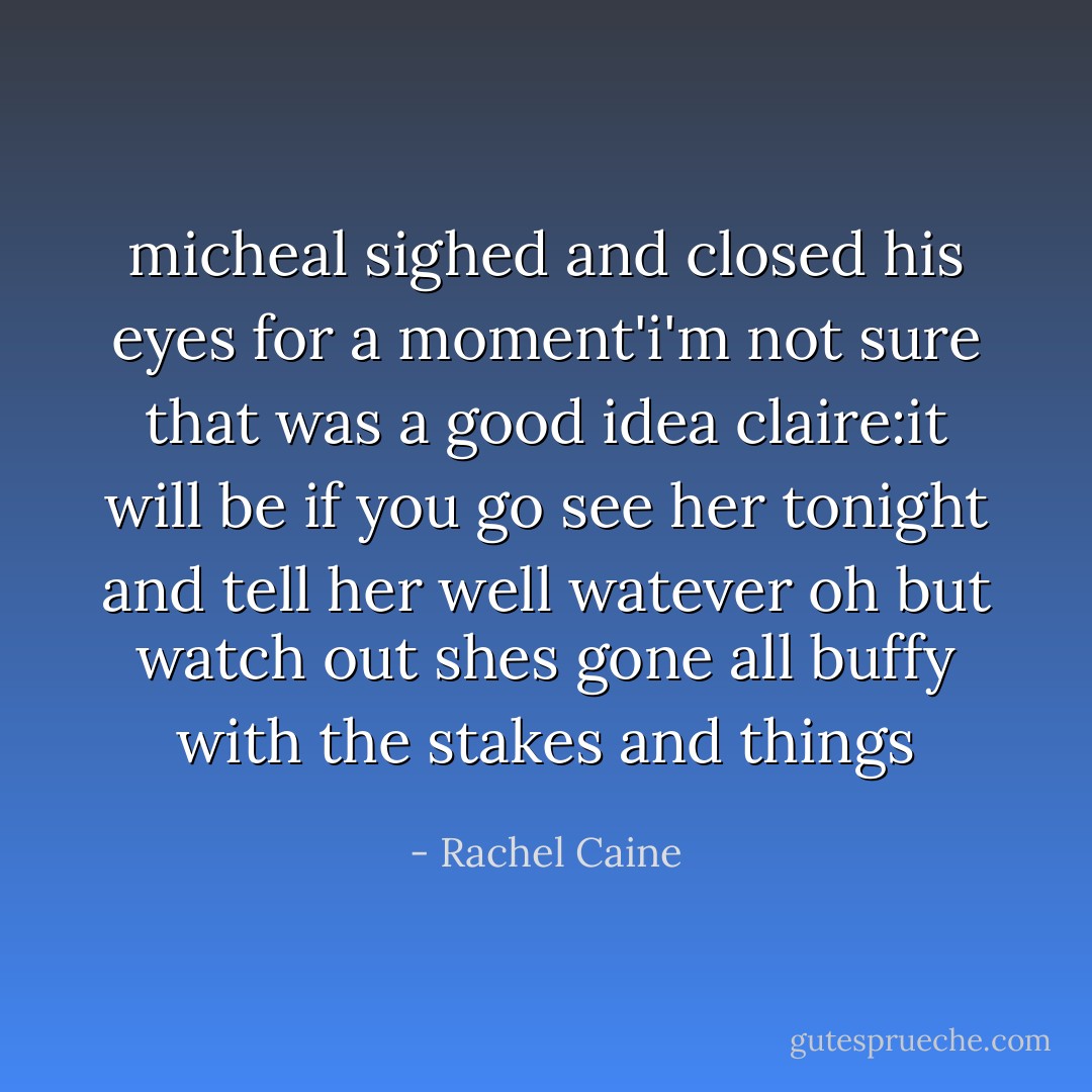 micheal sighed and closed his eyes for a moment'i'm not sure that was a good idea<br />claire:it will be if you go see her tonight and tell her well watever oh but watch out shes gone all buffy with the stakes and things - Rachel Caine