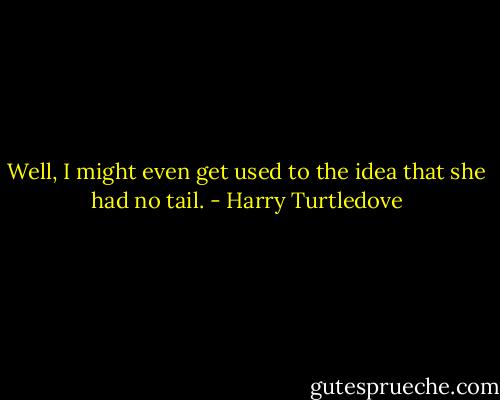 Well, I might even get used to the idea that she had no tail. - Harry Turtledove