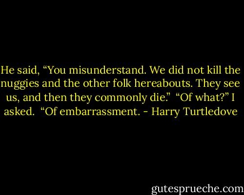 He said, “You misunderstand. We did not kill the nuggies and the other folk hereabouts. They see us, and then they commonly die.”<br /> “Of what?” I asked.<br /> “Of embarrassment. - Harry Turtledove