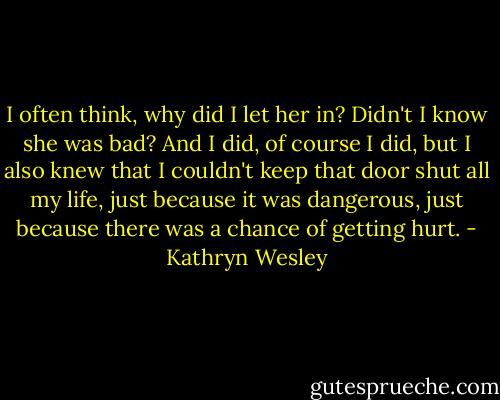 I often think, why did I let her in? Didn't I know she was bad? And I did, of course I did, but I also knew that I couldn't keep that door shut all my life, just because it was dangerous, just because there was a chance of getting hurt. - Kathryn Wesley