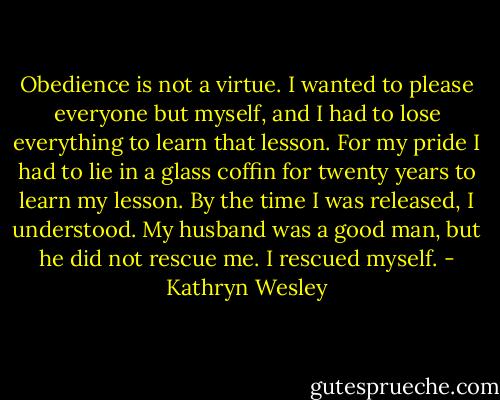 Obedience is not a virtue. I wanted to please everyone but myself, and I had to lose everything to learn that lesson. For my pride I had to lie in a glass coffin for twenty years to learn my lesson. By the time I was released, I understood. My husband was a good man, but he did not rescue me. I rescued myself. - Kathryn Wesley