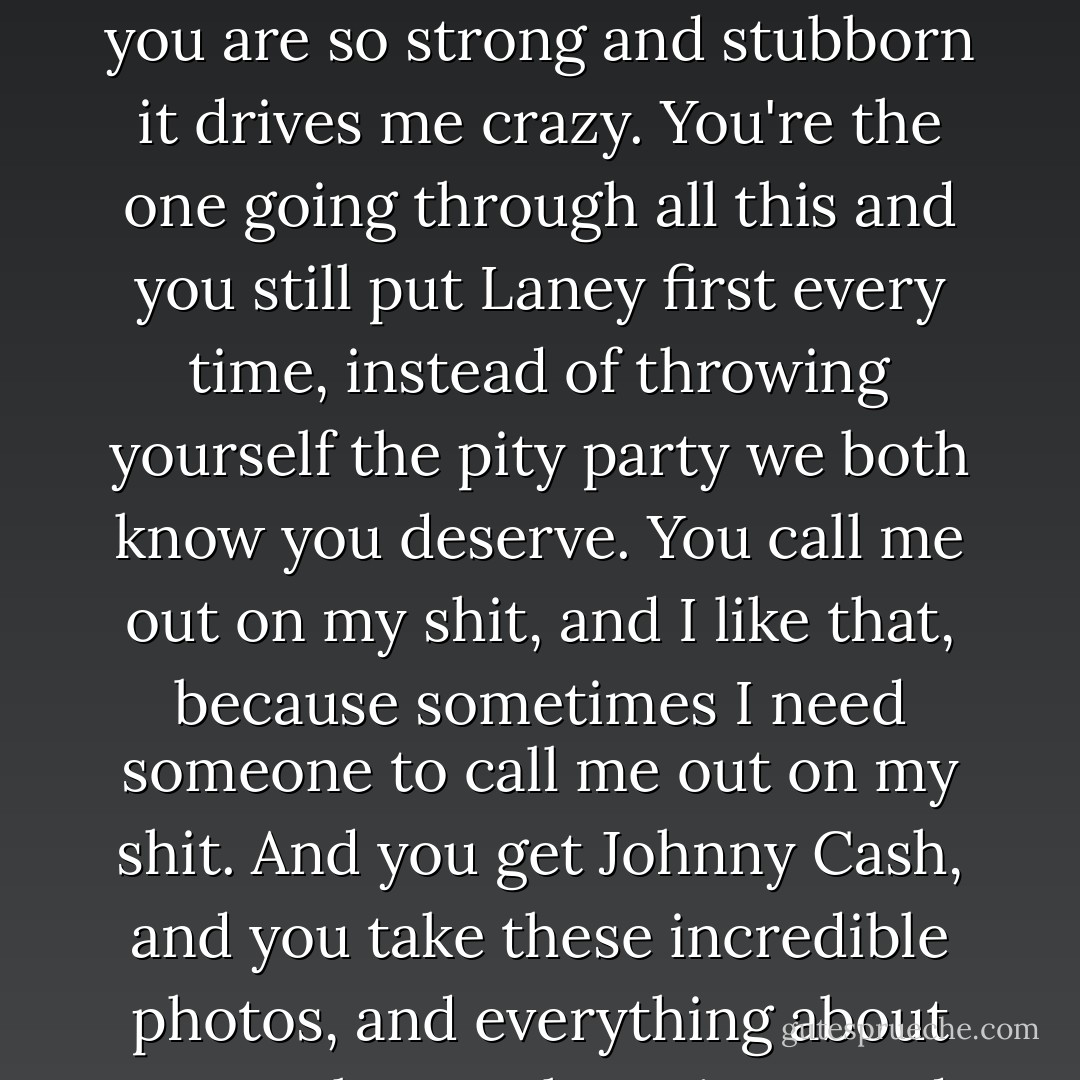 You're nothing like your sister," he tells me. "She meant a lot to me, okay? It's true. But the things I like about you have nothing to do with her. You - you are so strong and stubborn it drives me crazy. You're the one going through all this and you still put Laney first every time, instead of throwing yourself the pity party we both know you deserve. You call me out on my shit, and I like that, because sometimes I need someone to call me out on my shit. And you <i>get</i> Johnny Cash, and you take these incredible photos, and everything about you makes me hurt, in a good way, and it blows my mind that someone can be so amazing and not even see it. - Hannah Harrington