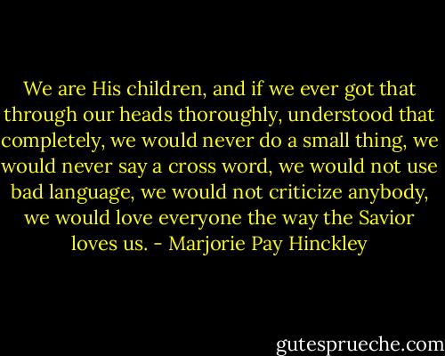 We are His children, and if we ever got that through our heads thoroughly, understood that completely, we would never do a small thing, we would never say a cross word, we would not use bad language, we would not criticize anybody, we would love everyone the way the Savior loves us. - Marjorie Pay Hinckley