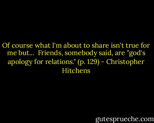 Of course what I'm about to share isn't true for me but...<br /><br />Friends, somebody said, are "god's apology for relations." (p. 129) - Christopher Hitchens