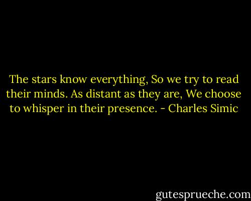 The stars know everything,<br />So we try to read their minds.<br />As distant as they are,<br />We choose to whisper in their presence. - Charles Simic