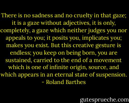 There is no sadness and no cruelty in that gaze; it is a gaze without adjectives, it is only, completely, a gaze which neither judges you nor appeals to you; it posits you, implicates you; makes you exist. But this creative gesture is endless; you keep on being born, you are sustained, carried to the end of a movement which is one of infinite origin, source, and which appears in an eternal state of suspension. - Roland Barthes