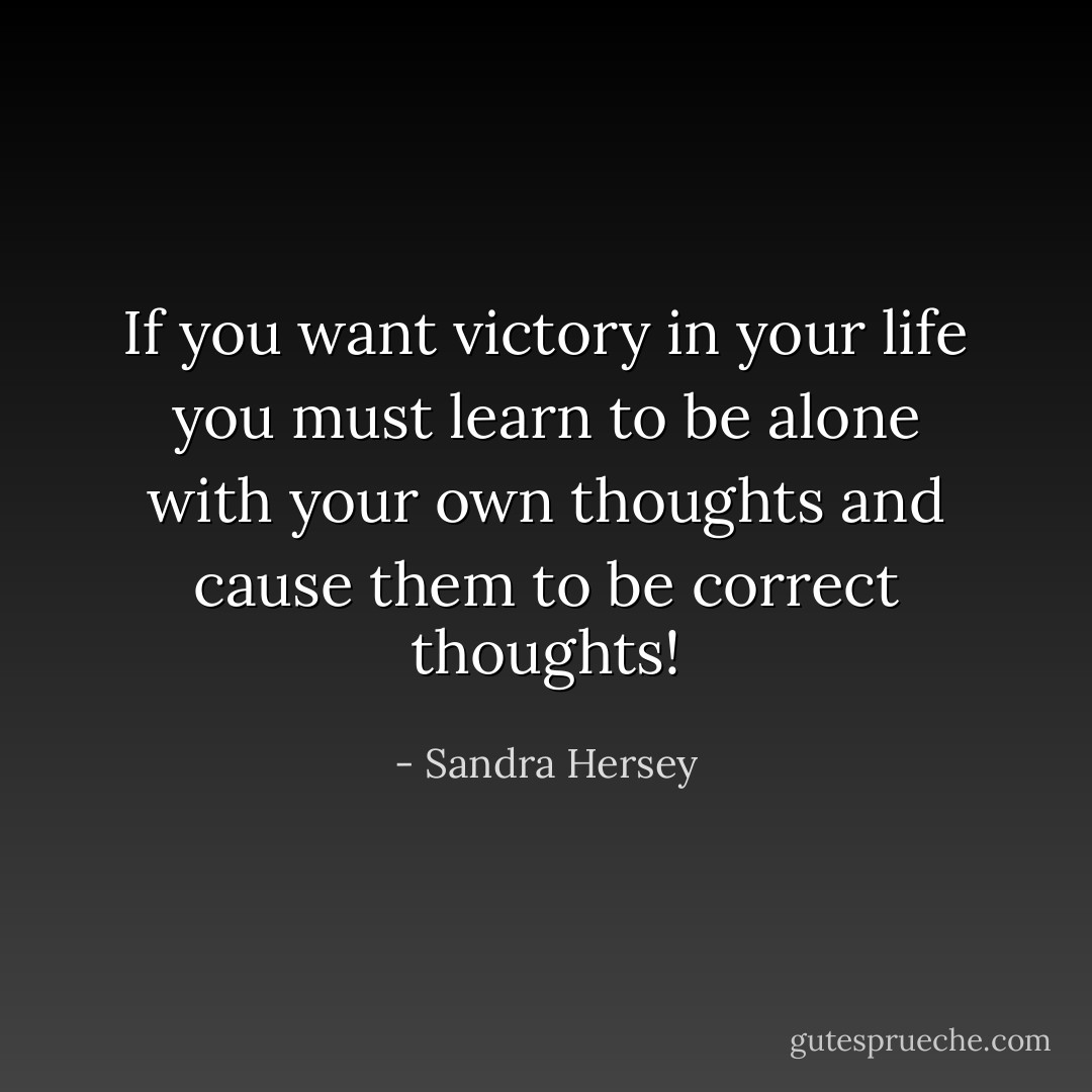 If you want victory in your life you must learn to be alone with your own thoughts and cause them to be correct thoughts! - Sandra Hersey