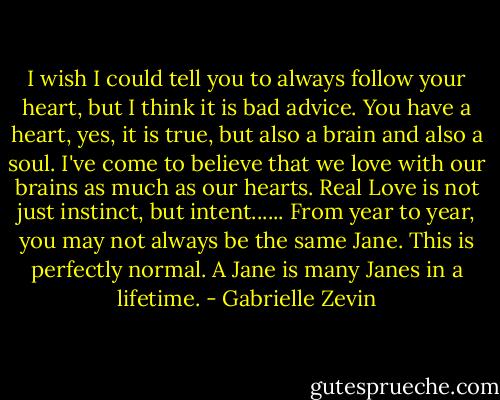 I wish I could tell you to always follow your heart, but I think it is bad advice. You have a heart, yes, it is true, but also a brain and also a soul. I've come to believe that we love with our brains as much as our hearts. Real Love is not just instinct, but intent...... From year to year, you may not always be the same Jane. This is perfectly normal. A Jane is many Janes in a lifetime. - Gabrielle Zevin