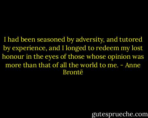 I had been seasoned by adversity, and tutored by experience, and I longed to redeem my lost honour in the eyes of those whose opinion was more than that of all the world to me. - Anne Brontë