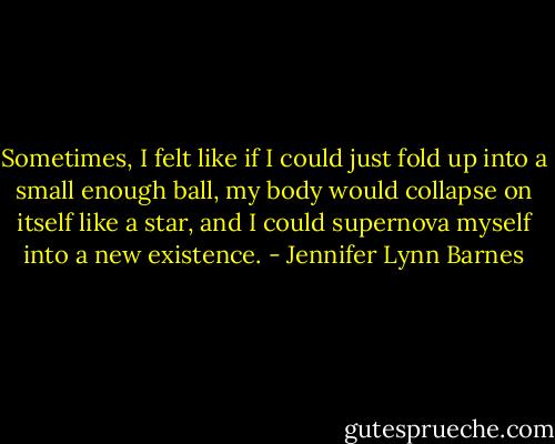Sometimes, I felt like if I could just fold up into a small enough ball, my body would collapse on itself like a star, and I could supernova myself into a new existence. - Jennifer Lynn Barnes