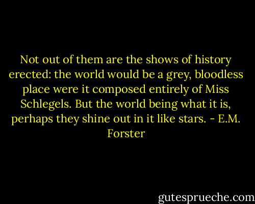 Not out of them are the shows of history erected: the world would be a grey, bloodless place were it composed entirely of Miss Schlegels. But the world being what it is, perhaps they shine out in it like stars. - E.M. Forster