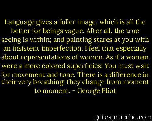 Language gives a fuller image, which is all the better for beings vague. After all, the true seeing is within; and painting stares at you with an insistent imperfection. I feel that especially about representations of women. As if a woman were a mere colored superficies! You must wait for movement and tone. There is a difference in their very breathing: they change from moment to moment. - George Eliot