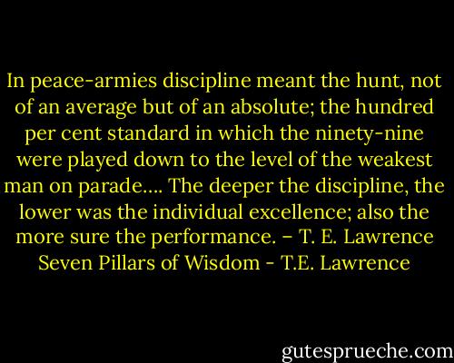 In peace-armies discipline meant the hunt, not of an average but of an absolute; the hundred per cent standard in which the ninety-nine were played down to the level of the weakest man on parade…. The deeper the discipline, the lower was the individual excellence; also the more sure the performance. – T. E. Lawrence Seven Pillars of Wisdom - T.E. Lawrence
