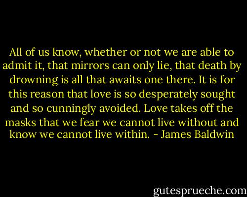 All of us know, whether or not we are able to admit it, that mirrors can only lie, that death by drowning is all that awaits one there. It is for this reason that love is so desperately sought and so cunningly avoided. Love takes off the masks that we fear we cannot live without and know we cannot live within. - James Baldwin
