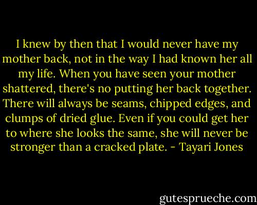 I knew by then that I would never have my mother back, not in the way I had known her all my life. When you have seen your mother shattered, there's no putting her back together. There will always be seams, chipped edges, and clumps of dried glue. Even if you could get her to where she looks the same, she will never be stronger than a cracked plate. - Tayari Jones