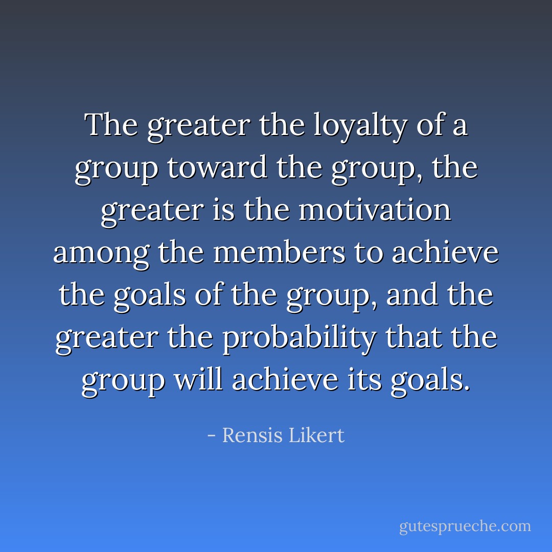 The greater the loyalty of a group toward the group, the greater is the motivation among the members to achieve the goals of the group, and the greater the probability that the group will achieve its goals. - Rensis Likert