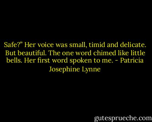 Safe?” Her voice was small, timid and delicate. But beautiful. The one word chimed like little bells. Her first word spoken to me. - Patricia Josephine Lynne