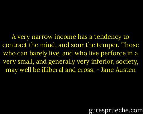 A very narrow income has a tendency to contract the mind, and sour the temper. Those who can barely live, and who live perforce in a very small, and generally very inferior, society, may well be illiberal and cross. - Jane Austen