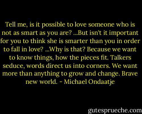 Tell me, is it possible to love someone who is not as smart as you are? ...But isn't it important for you to think she is smarter than you in order to fall in love? ...Why is that? Because we want to know things, how the pieces fit. Talkers seduce, words direct us into corners. We want more than anything to grow and change. Brave new world. - Michael Ondaatje