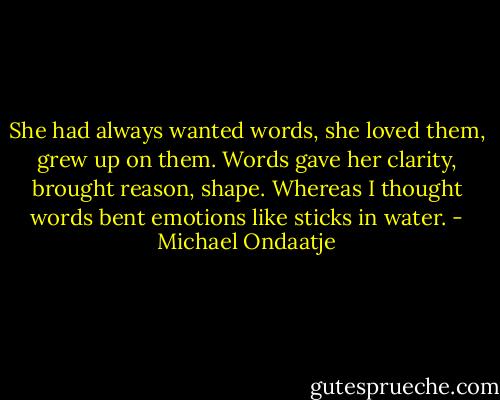She had always wanted words, she loved them, grew up on them. Words gave her clarity, brought reason, shape. Whereas I thought words bent emotions like sticks in water. - Michael Ondaatje