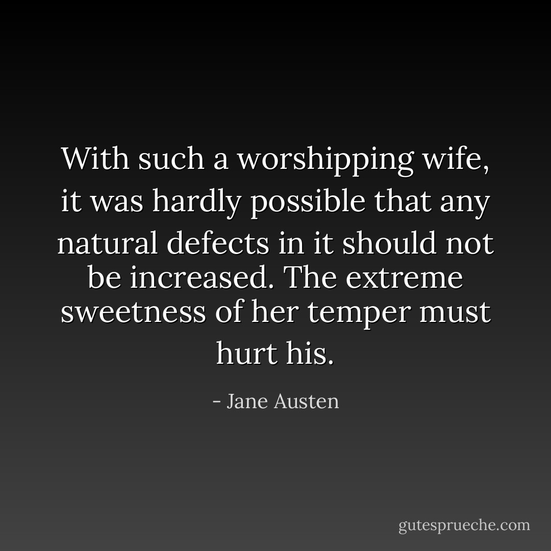 With such a worshipping wife, it was hardly possible that any natural defects in it should not be increased. The extreme sweetness of her temper must hurt his. - Jane Austen
