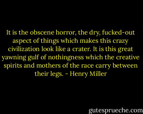 It is the obscene horror, the dry, fucked-out aspect of things which makes this crazy civilization look like a crater. It is this great yawning gulf of nothingness which the creative spirits and mothers of the race carry between their legs. - Henry Miller