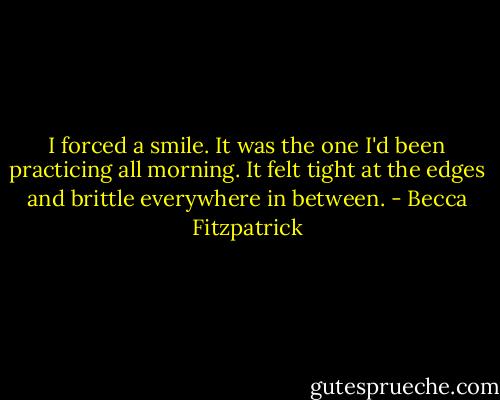 I forced a smile. It was the one I'd been practicing all morning. It felt tight at the edges and brittle everywhere in between. - Becca Fitzpatrick