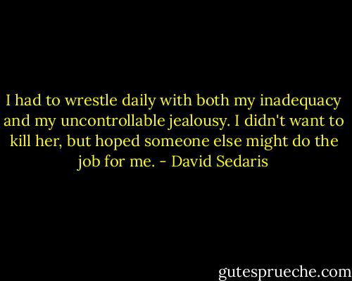 I had to wrestle daily with both my inadequacy and my uncontrollable jealousy. I didn't want to kill her, but hoped someone else might do the job for me. - David Sedaris