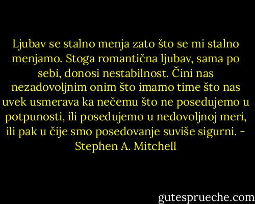 Ljubav se stalno menja zato što se mi stalno menjamo. Stoga romantična ljubav, sama po sebi, donosi nestabilnost. Čini nas nezadovoljnim onim što imamo time što nas uvek usmerava ka nečemu što ne posedujemo u potpunosti, ili posedujemo u nedovoljnoj meri, ili pak u čije smo posedovanje suviše sigurni. - Stephen A. Mitchell