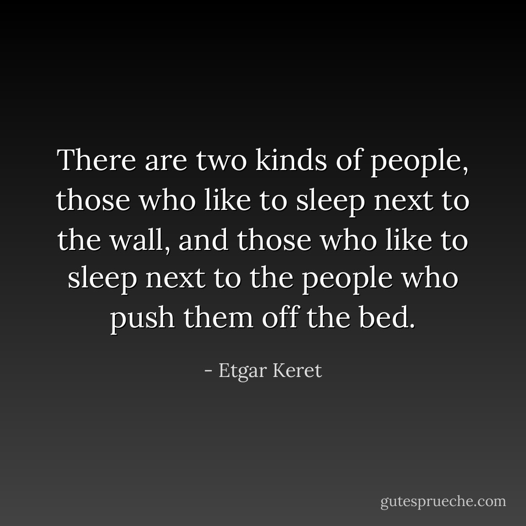 There are two kinds of people, those who like to sleep next to the wall, and those who like to sleep next to the people who push them off the bed. - Etgar Keret