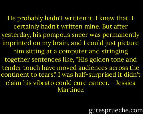 He probably hadn't written it. I knew that. I certainly hadn't written mine. But after yesterday, his pompous sneer was permanently imprinted on my brain, and I could just picture him sitting at a computer and stringing together sentences like, "His golden tone and tender touch have moved audiences across the continent to tears." I was half-surprised it didn't claim his vibrato could cure cancer. - Jessica Martinez