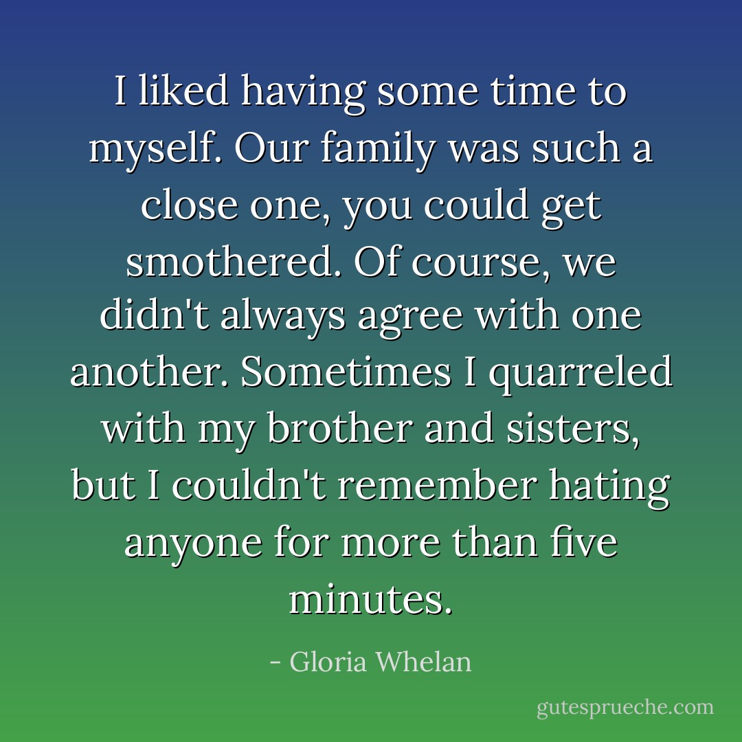 I liked having some time to myself. Our family was such a close one, you could get smothered. Of course, we didn't always agree with one another. Sometimes I quarreled with my brother and sisters, but I couldn't remember hating anyone for more than five minutes. - Gloria Whelan