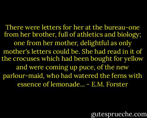 There were letters for her at the bureau-one from her brother, full of athletics and biology; one from her mother, delightful as only mother's letters could be. She had read in it of the crocuses which had been bought for yellow and were coming up puce, of the new parlour-maid, who had watered the ferns with essence of lemonade... - E.M. Forster