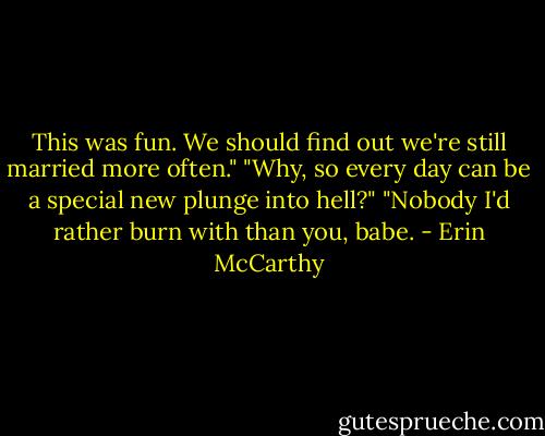 This was fun. We should find out we're still married more often."<br />"Why, so every day can be a special new plunge into hell?"<br />"Nobody I'd rather burn with than you, babe. - Erin McCarthy