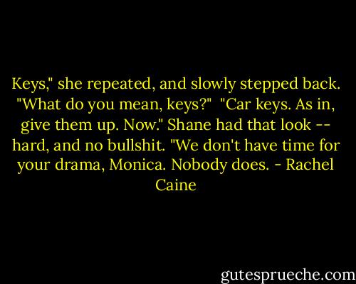 Keys," she repeated, and slowly stepped back. "What do you mean, keys?"<br /><br />"Car keys. As in, give them up. Now." Shane had that look -- hard, and no bullshit. "We don't have time for your drama, Monica. Nobody does. - Rachel Caine