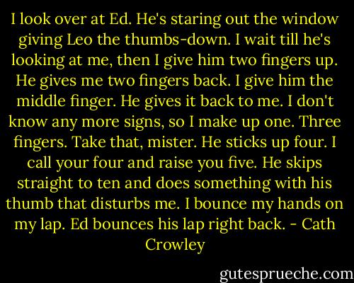 I look over at Ed. He's staring out the window giving Leo the thumbs-down. I wait till he's looking at me, then I give him two fingers up. He gives me two fingers back. I give him the middle finger. He gives it back to me. I don't know any more signs, so I make up one. Three fingers. Take that, mister. He sticks up four. I call your four and raise you five. He skips straight to ten and does something with his thumb that disturbs me. I bounce my hands on my lap. Ed bounces his lap right back. - Cath Crowley