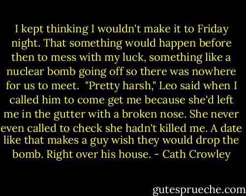 I kept thinking I wouldn't make it to Friday night. That something would happen before then to mess with my luck, something like a nuclear bomb going off so there was nowhere for us to meet.<br /><br />"Pretty harsh," Leo said when I called him to come get me because she'd left me in the gutter with a broken nose. She never even called to check she hadn't killed me. A date like that makes a guy wish they would drop the bomb. Right over his house. - Cath Crowley
