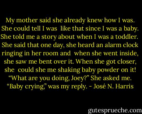 My mother said she already knew how I was. She could tell I was<br /> like that since I was a baby. She told me a story about when I was a toddler.<br /> She said that one day, she heard an alarm clock ringing in her room and<br /> when she went inside, she saw me bent over it. When she got closer, she<br /> could she me shaking baby powder on it!<br />“What are you doing, Joey?” She asked me.<br />“Baby crying,” was my reply. - José N. Harris