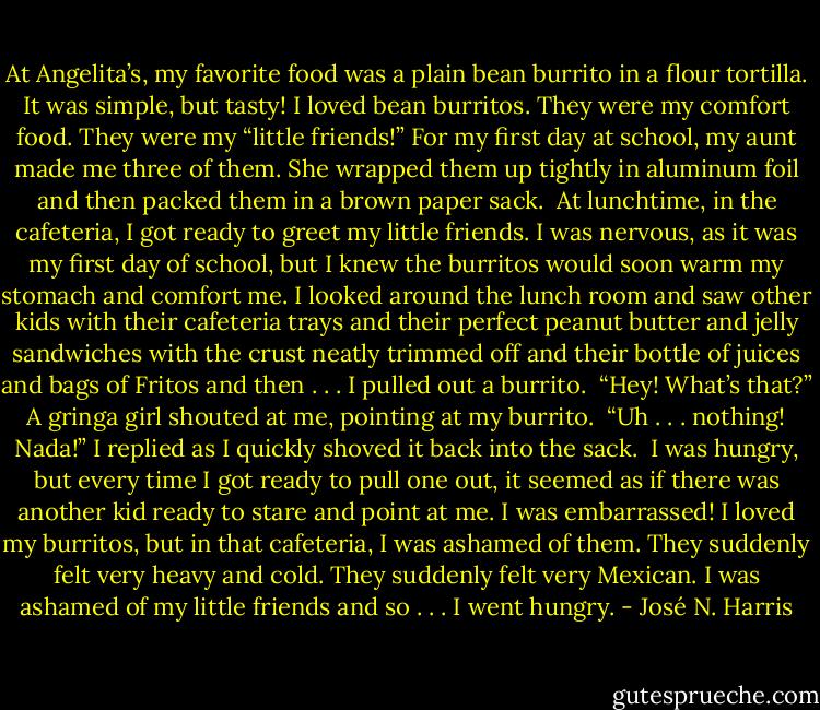 At Angelita’s, my favorite food was a plain bean burrito in a flour tortilla. It was simple, but tasty! I loved bean burritos. They were my comfort food. They were my “little friends!” For my first day at school, my aunt made me three of them. She wrapped them up tightly in aluminum foil and then packed them in a brown paper sack.<br /> At lunchtime, in the cafeteria, I got ready to greet my little friends. I was nervous, as it was my first day of school, but I knew the burritos would soon warm my stomach and comfort me. I looked around the lunch room and saw other kids with their cafeteria trays and their perfect peanut butter and jelly sandwiches with the crust neatly trimmed off and their bottle of juices and bags of Fritos and then . . . I pulled out a burrito.<br /> “Hey! What’s that?” A gringa girl shouted at me, pointing at my burrito.<br /> “Uh . . . nothing! Nada!” I replied as I quickly shoved it back into the sack.<br /> I was hungry, but every time I got ready to pull one out, it seemed as if there was another kid ready to stare and point at me. I was embarrassed! I loved my burritos, but in that cafeteria, I was ashamed of them. They suddenly felt very heavy and cold. They suddenly felt very Mexican. I was ashamed of my little friends and so . . . I went hungry. - José N. Harris