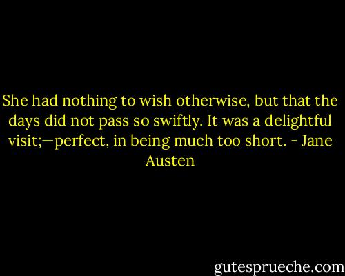 She had nothing to wish otherwise, but that the days did not pass so swiftly. It was a delightful visit;—perfect, in being much too short. - Jane Austen