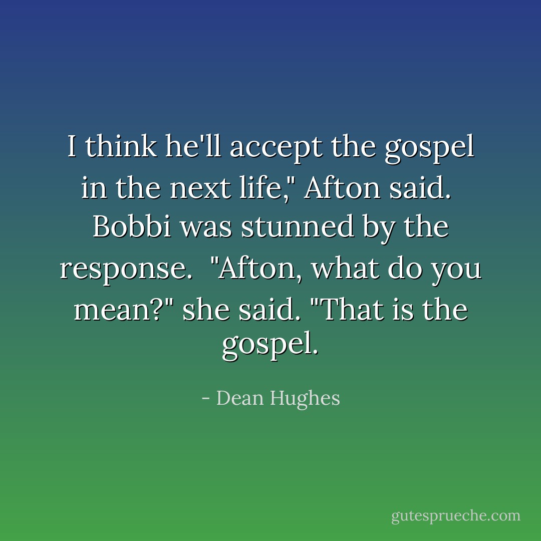 I think he'll accept the gospel in the next life," Afton said.<br /><br />Bobbi was stunned by the response.<br /><br />"Afton, what do you mean?" she said. "That is the gospel. - Dean Hughes