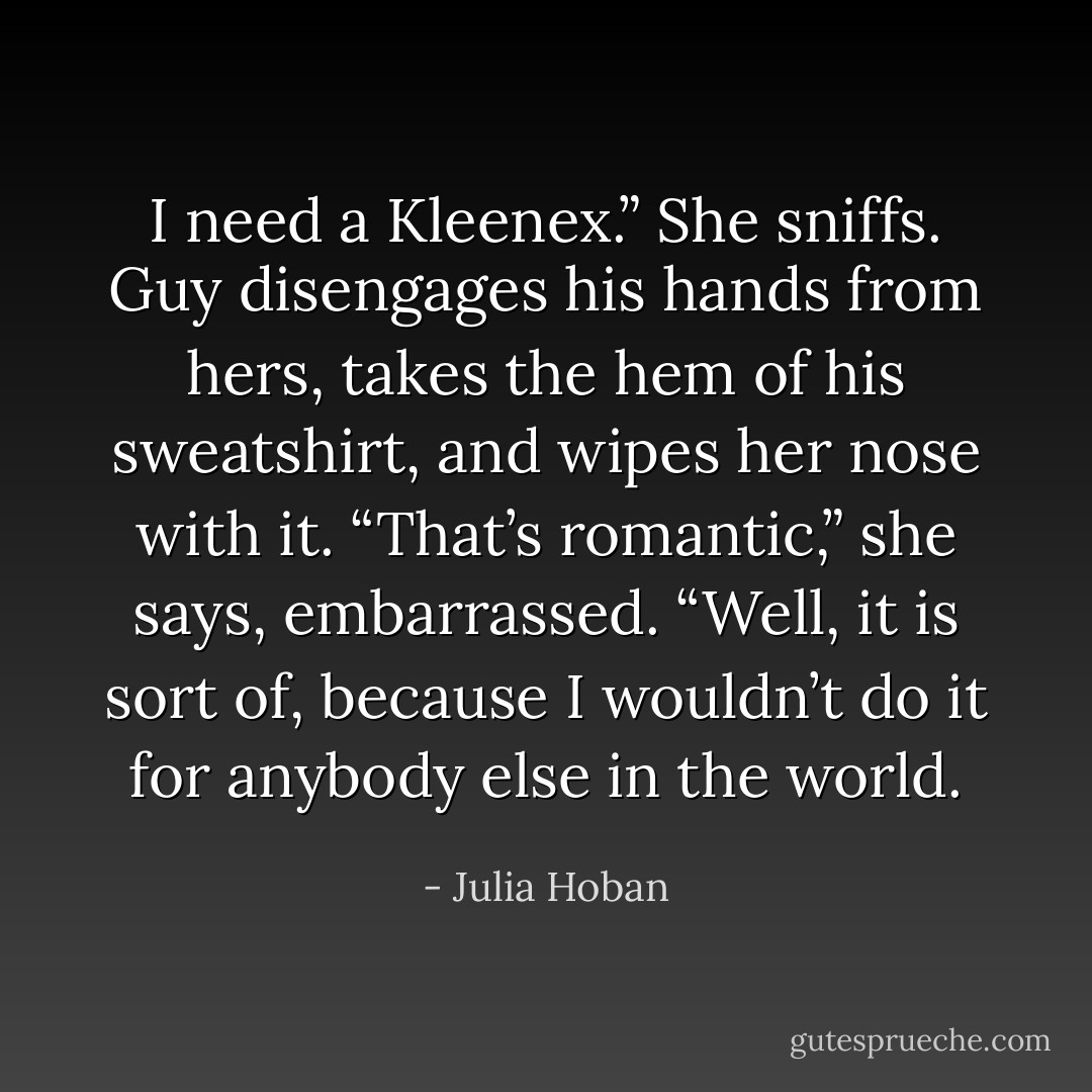 I need a Kleenex.” She sniffs.<br />Guy disengages his hands from hers, takes the hem of his<br />sweatshirt, and wipes her nose with it.<br />“That’s romantic,” she says, embarrassed.<br />“Well, it is sort of, because I wouldn’t do it for anybody else<br />in the world. - Julia Hoban